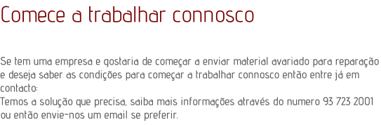 Comece a trabalhar connoscoSe tem uma empresa e gostaria de comear a enviar material avariado para reparao e deseja saber as condies para comear a trabalhar connosco ento entre j em contacto: Temos a soluo que precisa, saiba mais informaes atravs do numero 93 723 2001  ou ento envie-nos um email se preferir.